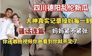 四川德陽亂倫新瓜大神真實記錄操媽每一刻騷話連篇媽媽緊不緊張你還敢拍視頻你爸看到你就死定了..-xj