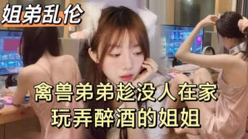 禽獸弟弟趁沒人在家偷偷玩弄醉酒的姐姐