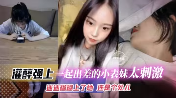 强操我的表妹-忽悠表妹一起出差，灌醉后趁机无套内射！-