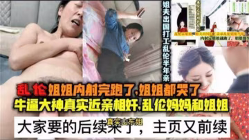 乱伦姐姐内射完跑了，姐姐都哭了后续，近亲相奸，乱伦妈妈和姐姐..-xj
