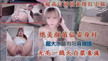 超高訂閱網黃緋紅小貓絕美顏值仙姿身材超大水晶假陽具抽插無毛一線天白漿直流_