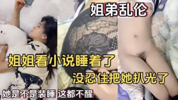 姐弟亂倫】姐姐看小說睡著了_沒忍住把她扒光了_她是不是裝睡_這都不醒
..-xj