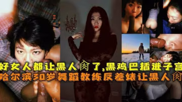 哈爾濱30歲舞蹈教練反差婊讓黑人肏，好女人都讓黑人肏了，黑雞巴插進子宮-獵奇吃瓜..-xj