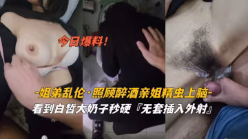 今日爆料姐弟亂倫照顧醉酒姐姐精蟲上腦白暫奶子無套外射