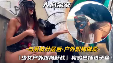 【人狗雜交】少女與男友分居後偷偷的戶外跟愛犬做愛，狗雞巴插進子宮高潮聲好大