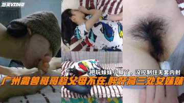 廣州禽獸哥哥趁父母不在醉奸處女妹妹沒控制住無套內射