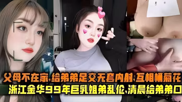 父母不在家 給弟弟足交無套內射浙江金華99年巨乳姐弟亂倫