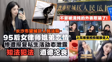 95後女律師姐弟戀-長沙市望城區人民法院慘遭報復後私生活動態泄露 道德淪喪 知法犯法