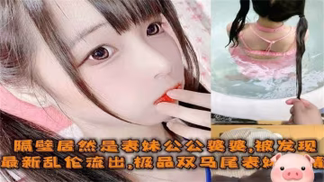 【最新亂倫】極品雙馬尾表妹偷情姐夫，被公公婆婆發現！