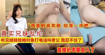 【真實兄妹-哇哦】聽見妹妹早戀，給她對象打電話老公老公的叫，直接忍不了扒衣服後入，哥真的喜歡你，給哥操一次吧