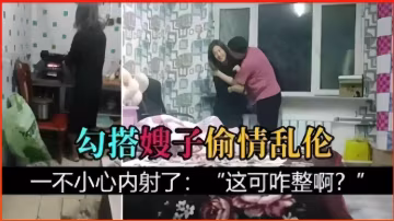 推薦勾搭嫂子偷情亂倫，一不小心內射了：這可咋整啊？-xj