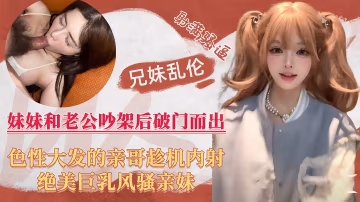 【兄妹真实乱伦】巨乳人妻妹妹跟老公吵架后喝醉，好色亲哥乘机内射风骚亲妹！