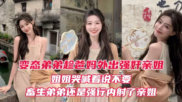 【原創】變態弟弟趁爸媽出門後，立馬強姦姐姐！親姐越反抗畜生弟弟操的越厲害，最後在親姐的淫叫中狠狠的內射進她的淫穴！
