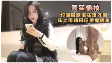 真實偷拍，約啪高顏值冷艷外圍，床上用雞巴征服變騷貨