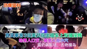 真實乘客3位美女在計程車上發騷淫賤給男人口交，被男人摳小穴露奶飆髒話，舌吻摸鳥