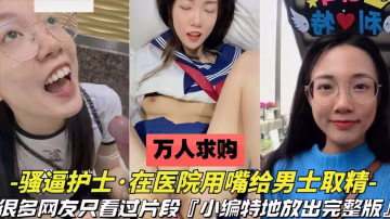 【萬人求購】護士用嘴在醫院給男士取精很多人只看過片段，完整版來了
