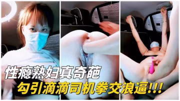 【性瘾熟妇】勾引滴滴司机拳交浪逼!玩爽了就给车费!-变态-xj