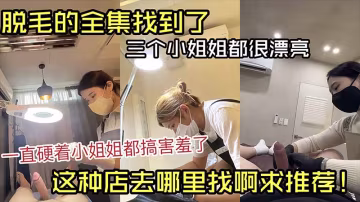 脫毛的全集找到了，三個小姐姐都很漂亮，一直硬著小姐姐都害羞了