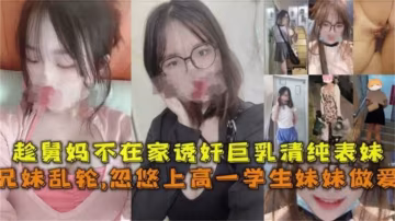 【兄妹亂倫】忽悠上高一學生妹妹做愛，趁舅媽不在家誘姦巨乳清純表妹