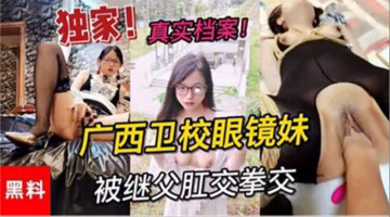 【獨家黑料】真實檔案廣西衛校眼鏡妹被繼父拳交肛交