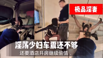推薦淫蕩少婦車震還不夠還要酒店開房繼續偷情-xj