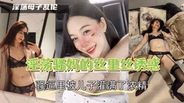 淫蕩騷媽的絲里絲誘惑，騷逼里被兒子灌滿了濃精-精品力薦-xj