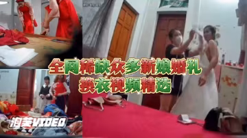 全網最稀缺新娘合集！大神偷拍新娘換婚紗，還沒出嫁身體就被看光！