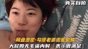 勾搭老婆閨蜜偷情，大屁股無毛逼內射，表示很滿足