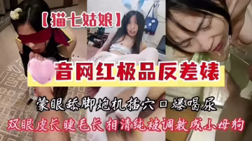 推荐猫七姑娘，某音网红极品反差婊，蒙眼舔脚炮机插穴口爆喝尿，双眼皮长睫毛长相清纯被调教成小母狗-xj
