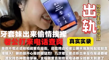 鋼牙套妹妹大酒店偷情被老公來電話查崗騙老公在逛街！全程邊通話邊操