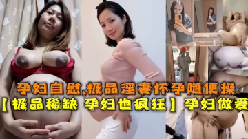 【極品稀缺資源-孕婦也瘋狂】孕婦做愛自慰甄選，機票淫妻懷孕隨便操，無套操浪穴，反正都懷孕了肆意內射！