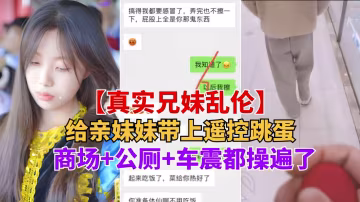 重磅推薦【真實兄妹亂倫】給親妹妹帶上遙控跳蛋逛街，商場 公測 車震都操遍了-精品力薦-xj