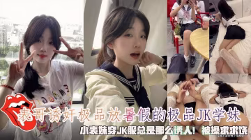表哥誘姦極品放暑假的極品K學妹，小表妹穿JK服總是那麼誘人！被操求求饒。-xj
