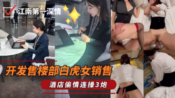 江南第1深情_-_最新开发售楼部白虎女销售一顿海底捞过后带回家做爱连操3炮