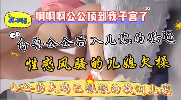 家庭真實亂倫，大奶兒媳勾引公公後入爆操騷逼，公公的大雞巴又粗又硬幹的兒媳受不了了