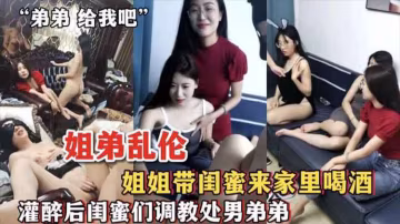 【姐弟亂倫】姐姐帶閨蜜來家裡喝酒_灌醉後閨蜜們調教處男弟弟-xj