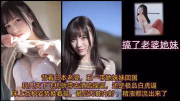 背著日本老婆，五一帶她妹妹回國玩幾天，下飛機就帶去酒店操逼，還是極品白虎逼，床上各種姿勢換著操，最後無套內射 ，精液都流出來了