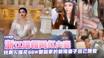 綠帽淫妻-網紅夫妻找來黑屌爆操極品剛娶回家的嬌妻，自己在旁邊打飛機-