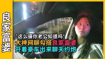 【良家富婆】這麼騷你老公知道嗎？大神網聊勾搭良家富婆，開著豪車出來聊天約炮