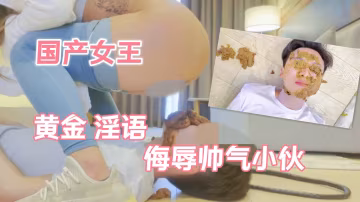 國產女王黃金淫語帥氣小伙