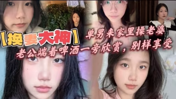 【換要大神】單男來家裡操老婆老公端著啤酒一旁欣賞，別樣享受