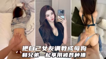 【綠帽淫妻】把自己女友調教成為母狗和兄弟分享一起調教虐待3p
