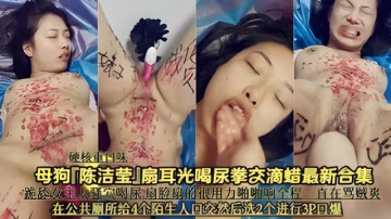 西核山口味母狗 陳潔」扇耳光喝尿拳交滴蠟最新合集