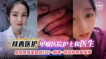 陝西醫護-甲瘤醫院護士和醫生，醫院帶跳蛋自慰打針+剃毛+偷拍和男友做愛