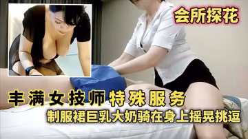 【會所探花】豐滿女技師特殊服務，制服群巨乳大奶騎在身上搖晃挑逗