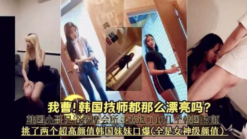【會所按摩系列】韓國技師這麼漂亮的嗎》挑了兩個超高顏值韓國妹妹口爆全部是女神級別顏值