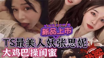 最美人妖張思妮，大雞巴操閨蜜，不能錯過的精彩！