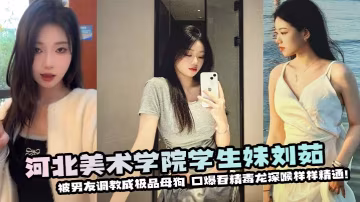 河北美術學院學生妹劉茹被男友調教成極品母狗❤️口爆吞精毒龍深喉樣樣精通！