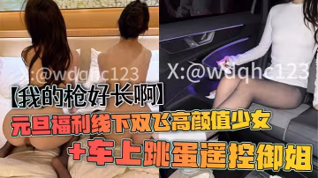 【我的槍好長啊】元旦福利線下雙飛高顏值少女+車上跳蛋遙控御姐