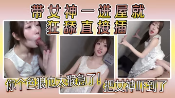你個色狼也太猴急了！帶女神一進屋就狂舔直接插，把女神嚇到了，女神好久沒做愛了，水好多！